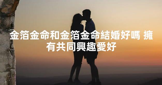 金箔金命和金箔金命結婚好嗎 擁有共同興趣愛好